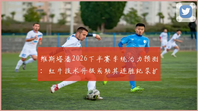 维斯塔潘2026下半赛季统治力预测：红牛技术升级或助其连胜纪录扩大至十场
