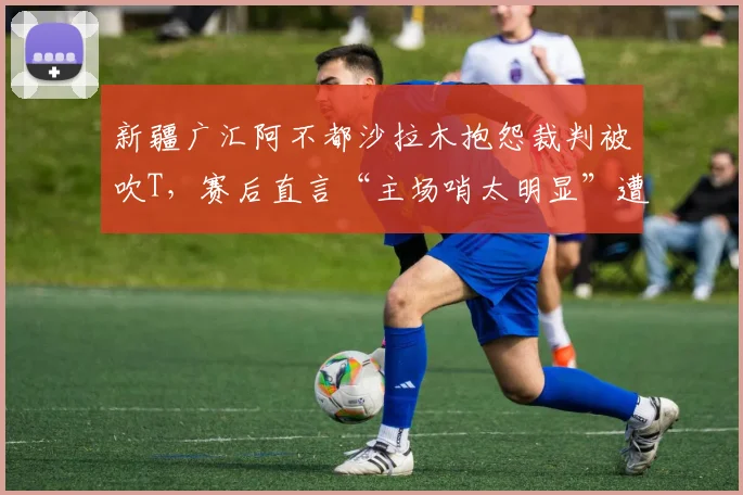 新疆广汇阿不都沙拉木抱怨裁判被吹T，赛后直言“主场哨太明显”遭警告
