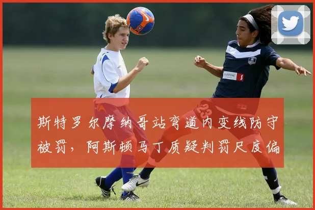 斯特罗尔摩纳哥站弯道内变线防守被罚，阿斯顿马丁质疑判罚尺度偏向对手