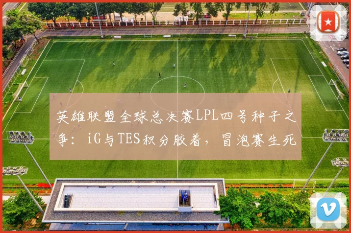 英雄联盟全球总决赛LPL四号种子之争：iG与TES积分胶着，冒泡赛生死战一触即发