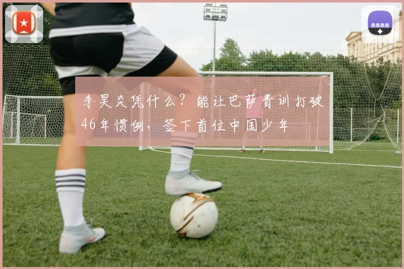 李昊炎凭什么？能让巴萨青训打破46年惯例，签下首位中国少年