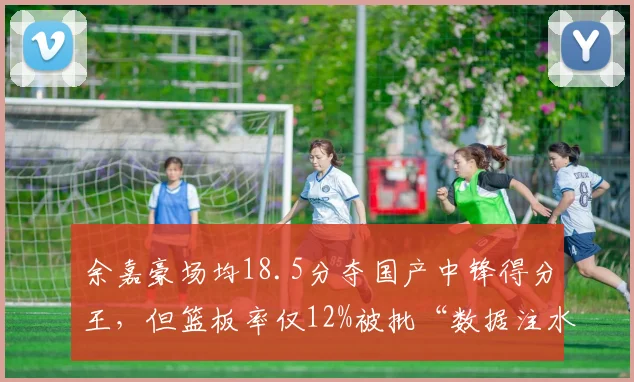 余嘉豪场均18.5分夺国产中锋得分王，但篮板率仅12%被批“数据注水”