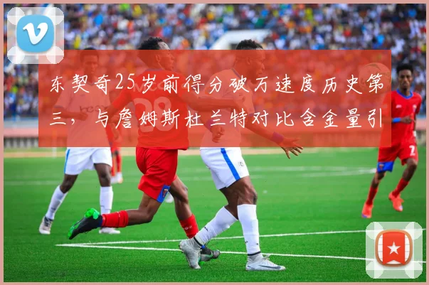 东契奇25岁前得分破万速度历史第三，与詹姆斯杜兰特对比含金量引热议