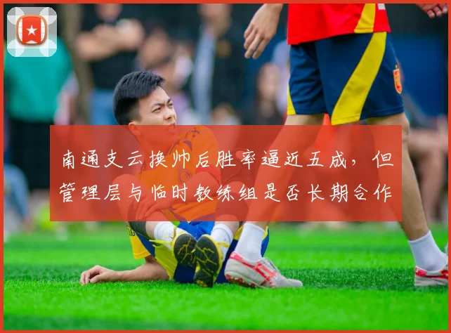 南通支云换帅后胜率逼近五成，但管理层与临时教练组是否长期合作未定